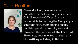 Claire Moulton - Claire Moulton, previously our Publisher, is the Company’s first ever Chief Executive Officer. Claire is responsible for setting the Company’s strategic plan, championing quality publishing and community support. Claire led the creation of The Forest of Biologists, now in its fourth year, as a biopositive publishing initiative.