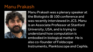 Manu Prakash - Manu Prakash was a plenary speaker at the Biologists @ 100 conference and was recently interviewed in JCS. Manu is an Associate Professor at Stanford University, USA, and is trying to understand how computation is embodied in biological matter. He is also co-founder of Foldscope Instruments, Planktoscope and Cephla.