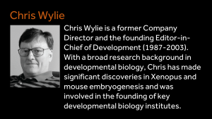 Chris Wylie - Chris Wylie is a former Company Director and the founding Editor-in-Chief of Development (1987-2003). With a broad research background in developmental biology, Chris has made significant discoveries in Xenopus and mouse embryogenesis and was involved in the founding of key developmental biology institutes.