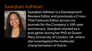 Saanjbati Adhikari - Saanjbati Adhikari is a Development Reviews Editor and previously a Cross-Title Features Editor across our journals for the Company’s 100-year anniversary. Saanjbati started as a preLighter during her PhD at Queen Mary University of London, UK, where she investigated the molecular characterisation of Astrin.